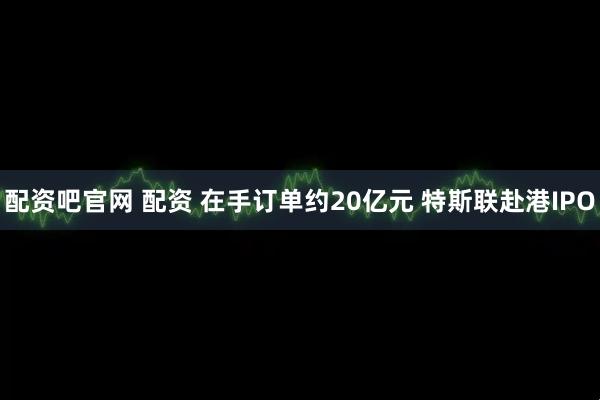配资吧官网 配资 在手订单约20亿元 特斯联赴港IPO