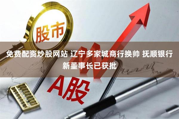 免费配资炒股网站 辽宁多家城商行换帅 抚顺银行新董事长已获批