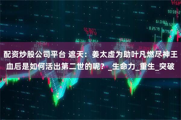 配资炒股公司平台 遮天：姜太虚为助叶凡燃尽神王血后是如何活出第二世的呢？_生命力_重生_突破