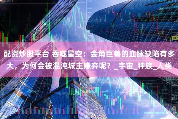 配资炒股平台 吞噬星空：金角巨兽的血脉缺陷有多大，为何会被混沌城主嫌弃呢？_宇宙_种族_人类