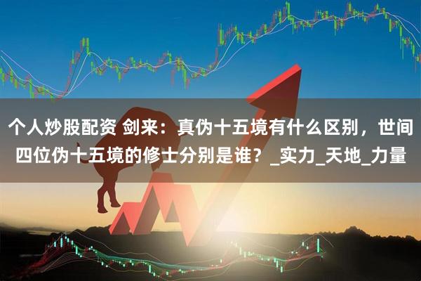 个人炒股配资 剑来：真伪十五境有什么区别，世间四位伪十五境的修士分别是谁？_实力_天地_力量