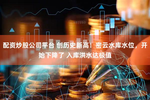 配资炒股公司平台 创历史新高！密云水库水位，开始下降了 入库洪水达极值