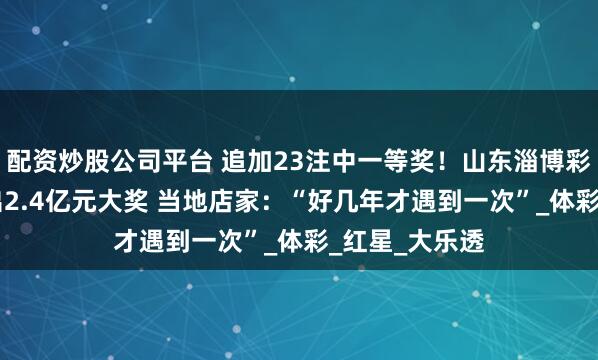配资炒股公司平台 追加23注中一等奖！山东淄博彩民花69元开出2.4亿元大奖 当地店家：“好几年才遇到一次”_体彩_红星_大乐透
