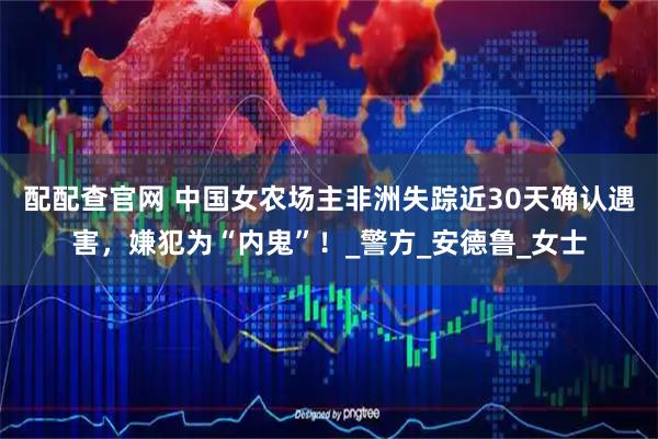 配配查官网 中国女农场主非洲失踪近30天确认遇害，嫌犯为“内鬼”！_警方_安德鲁_女士