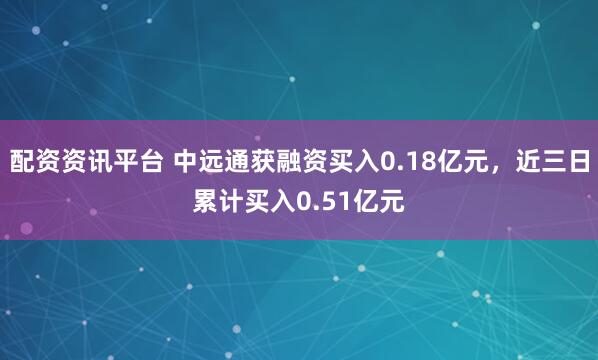 配资资讯平台 中远通获融资买入0.18亿元，近三日累计买入0.51亿元