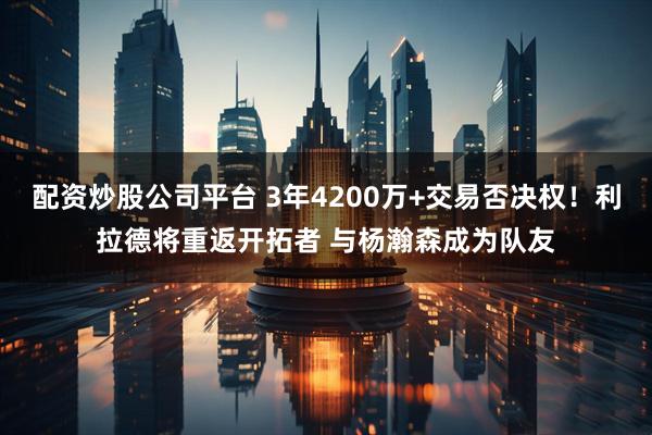 配资炒股公司平台 3年4200万+交易否决权！利拉德将重返开拓者 与杨瀚森成为队友
