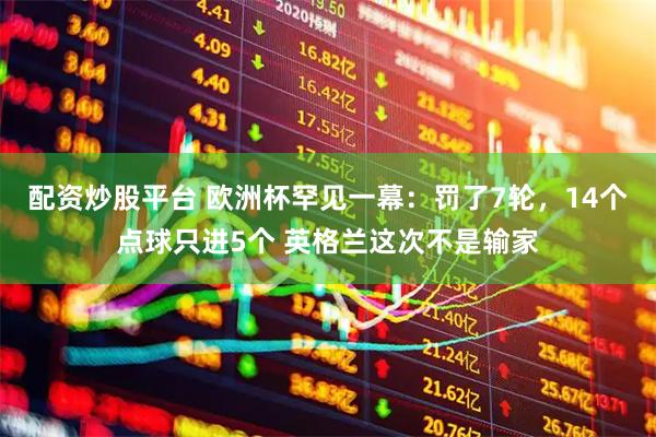 配资炒股平台 欧洲杯罕见一幕：罚了7轮，14个点球只进5个 英格兰这次不是输家