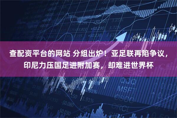 查配资平台的网站 分组出炉！亚足联再陷争议，印尼力压国足进附加赛，却难进世界杯