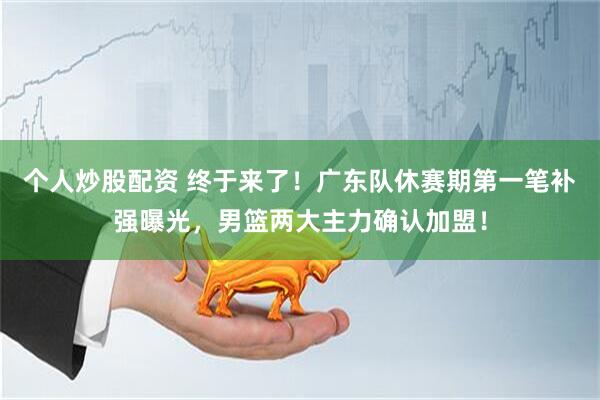 个人炒股配资 终于来了！广东队休赛期第一笔补强曝光，男篮两大主力确认加盟！