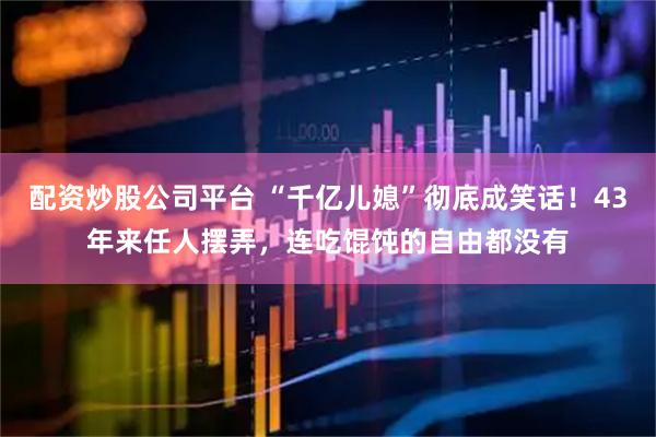 配资炒股公司平台 “千亿儿媳”彻底成笑话！43年来任人摆弄，连吃馄饨的自由都没有
