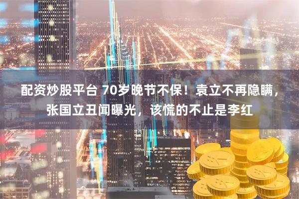 配资炒股平台 70岁晚节不保！袁立不再隐瞒，张国立丑闻曝光，该慌的不止是李红