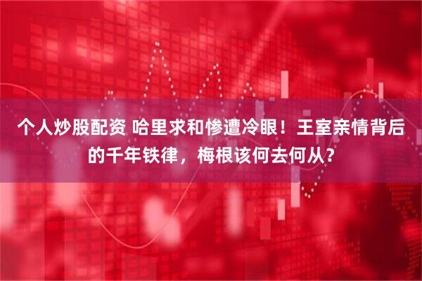 个人炒股配资 哈里求和惨遭冷眼！王室亲情背后的千年铁律，梅根该何去何从？