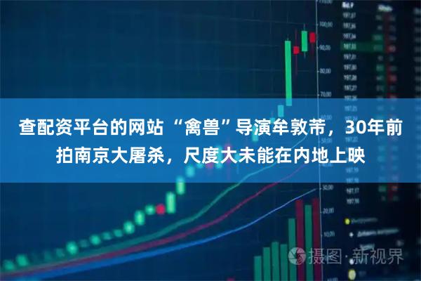 查配资平台的网站 “禽兽”导演牟敦芾，30年前拍南京大屠杀，尺度大未能在内地上映