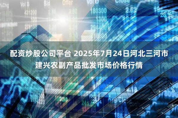 配资炒股公司平台 2025年7月24日河北三河市建兴农副产品批发市场价格行情