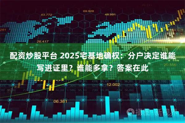 配资炒股平台 2025宅基地确权：分户决定谁能写进证里？谁能多拿？答案在此