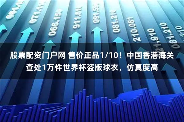 股票配资门户网 售价正品1/10!中国香港海关查处1万件世界杯盗版球衣,仿真度高